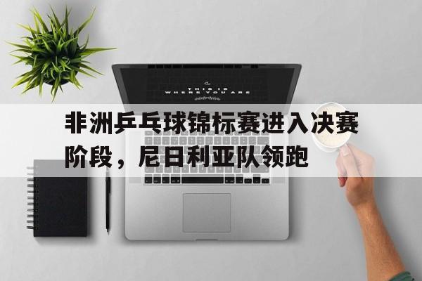 开云体育在线-非洲乒乓球锦标赛进入决赛阶段，尼日利亚队领跑的简单介绍